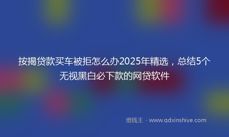 按揭贷款买车被拒怎么办2025年精选，总结5个无视黑白必下款的网贷软件