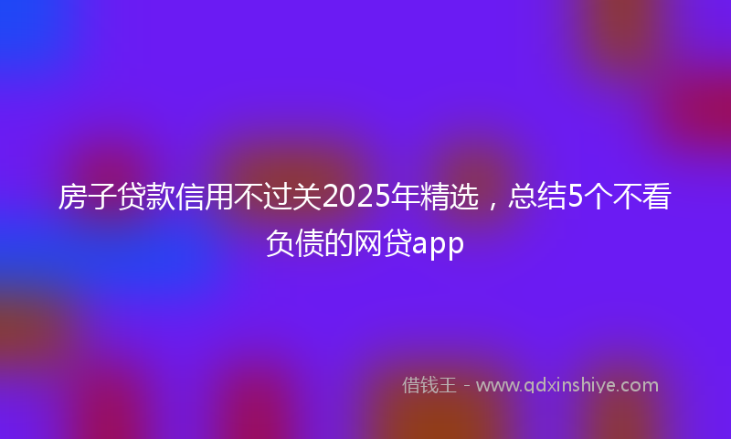 房子贷款信用不过关2025年精选，总结5个不看负债的网贷app
