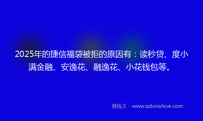 2025年的捷信福袋被拒的原因有：读秒贷、度小满金融、安逸花、融逸花、小花钱包等。