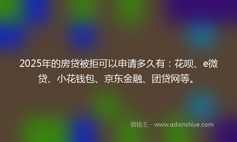 2025年的房贷被拒可以申请多久有：花呗、e微贷、小花钱包、京东金融、团贷网等。