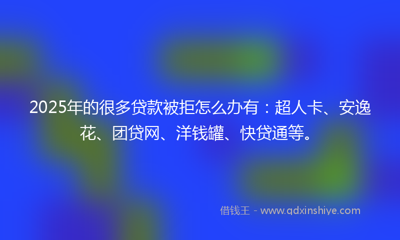 2025年的很多贷款被拒怎么办有：超人卡、安逸花、团贷网、洋钱罐、快贷通等。