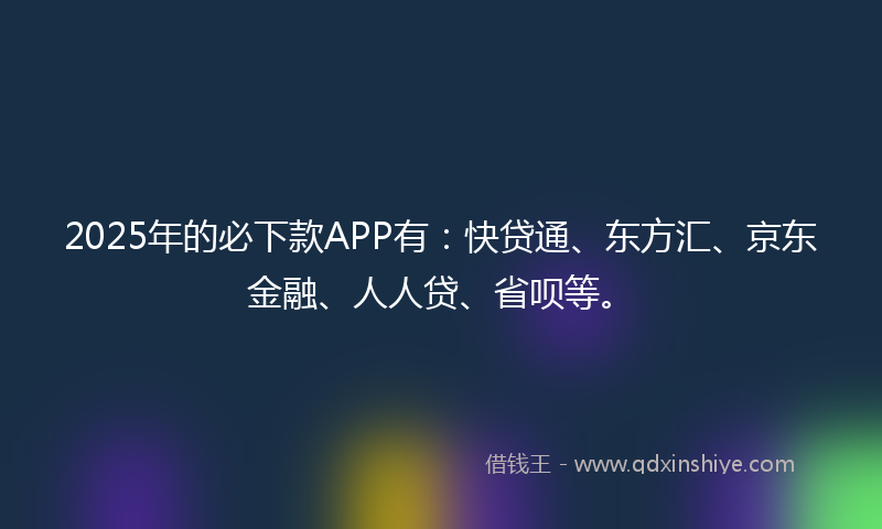 2025年的必下款APP有：快贷通、东方汇、京东金融、人人贷、省呗等。
