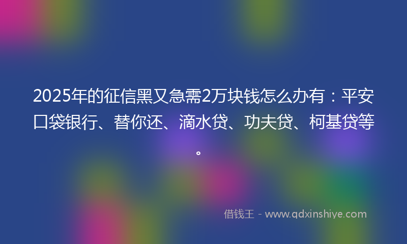 2025年的征信黑又急需2万块钱怎么办有：平安口袋银行、替你还、滴水贷、功夫贷、柯基贷等。