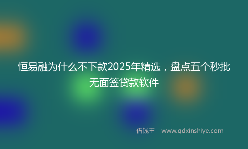 恒易融为什么不下款2025年精选，盘点五个秒批无面签贷款软件