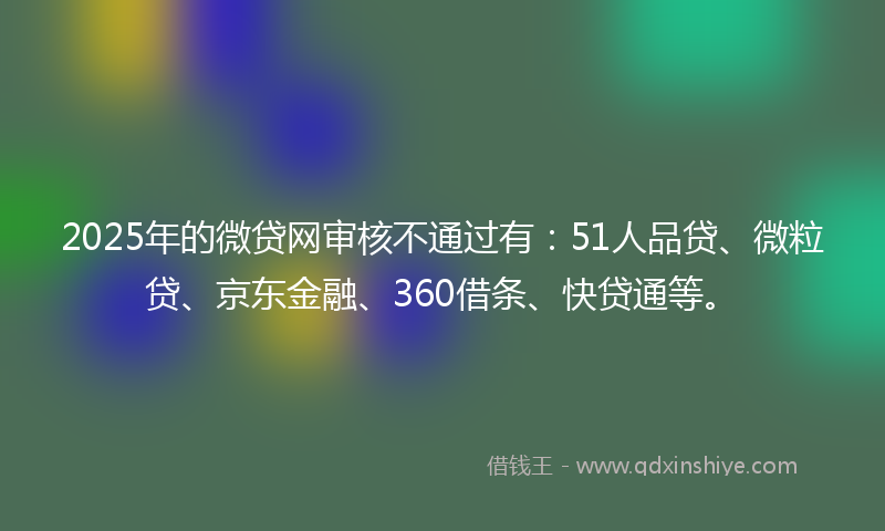 2025年的微贷网审核不通过有：51人品贷、微粒贷、京东金融、360借条、快贷通等。