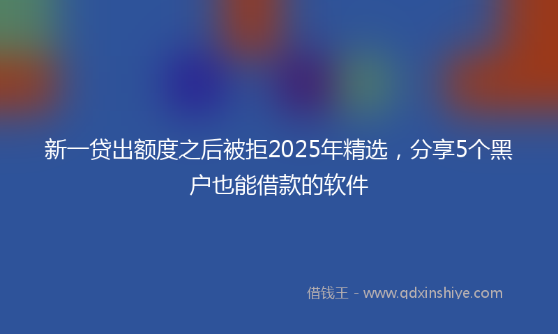 新一贷出额度之后被拒2025年精选，分享5个黑户也能借款的软件
