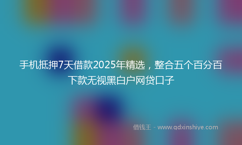 手机抵押7天借款2025年精选，整合五个百分百下款无视黑白户网贷口子