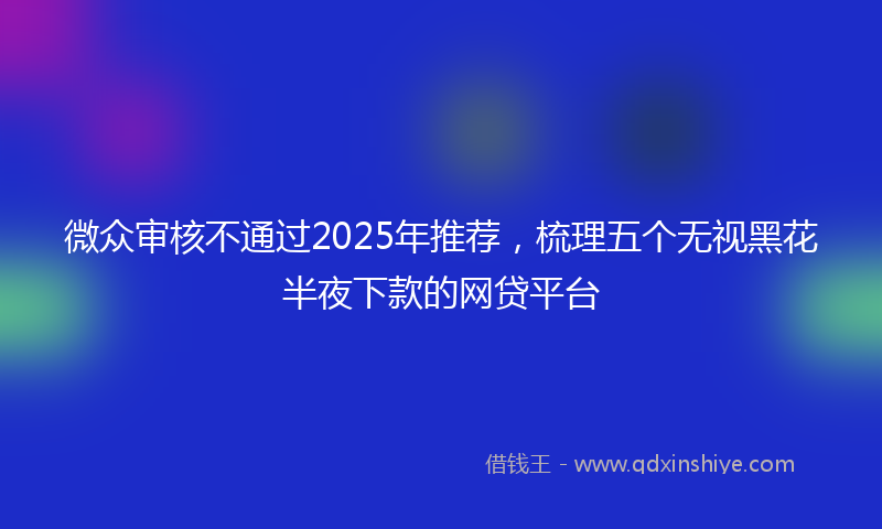 微众审核不通过2025年推荐，梳理五个无视黑花半夜下款的网贷平台