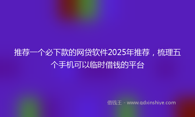 推荐一个必下款的网贷软件2025年推荐，梳理五个手机可以临时借钱的平台
