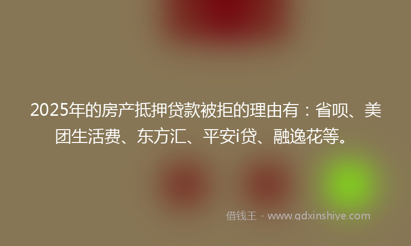 2025年的房产抵押贷款被拒的理由有：省呗、美团生活费、东方汇、平安i贷、融逸花等。