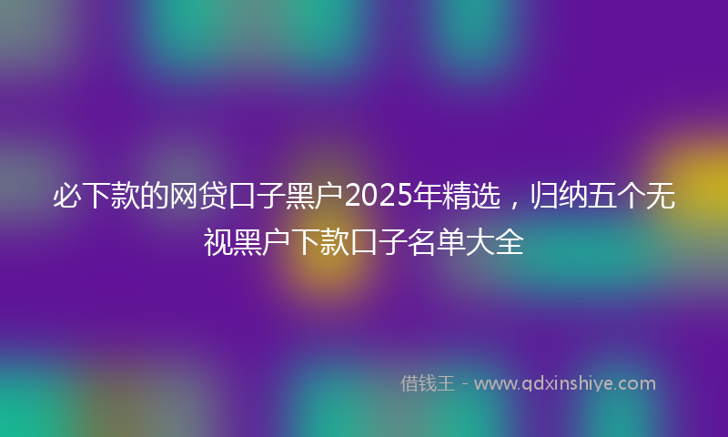 必下款的网贷口子黑户2025年精选，归纳五个无视黑户下款口子名单大全