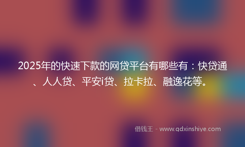 2025年的快速下款的网贷平台有哪些有：快贷通、人人贷、平安i贷、拉卡拉、融逸花等。