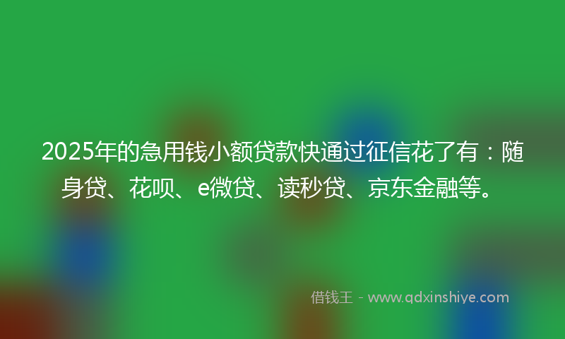 2025年的急用钱小额贷款快通过征信花了有：随身贷、花呗、e微贷、读秒贷、京东金融等。