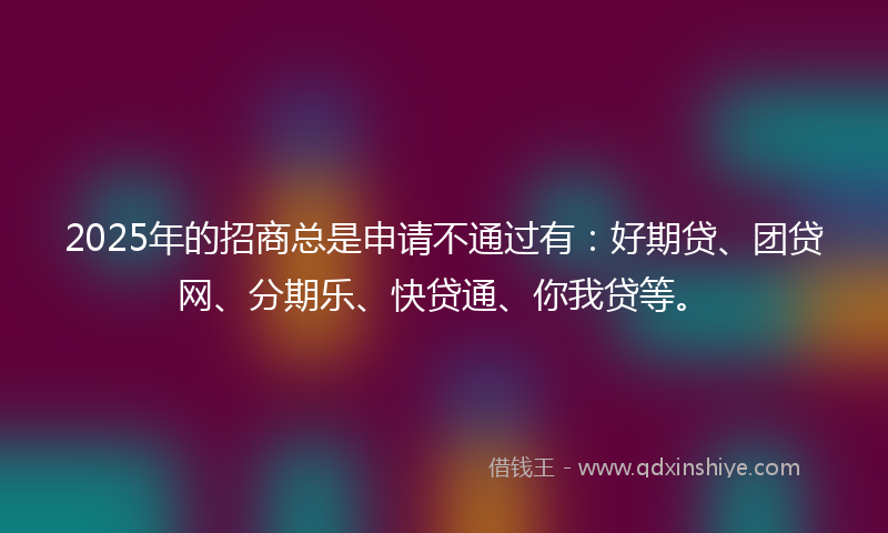 2025年的招商总是申请不通过有：好期贷、团贷网、分期乐、快贷通、你我贷等。