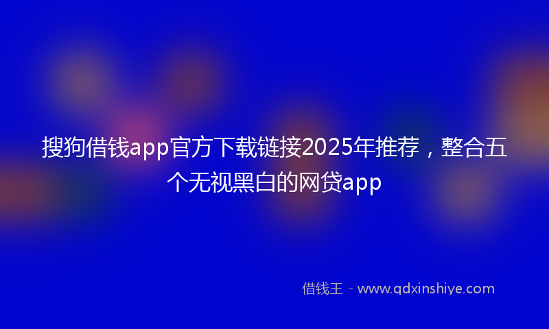 搜狗借钱app官方下载链接2025年推荐，整合五个无视黑白的网贷app