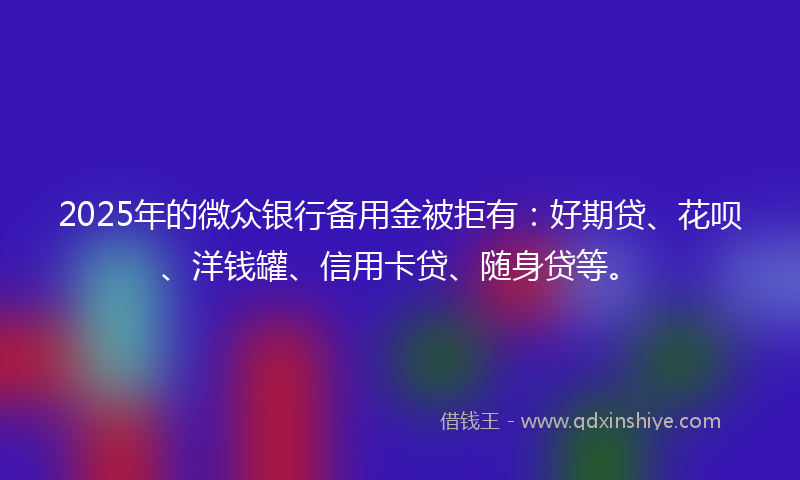 2025年的微众银行备用金被拒有：好期贷、花呗、洋钱罐、信用卡贷、随身贷等。