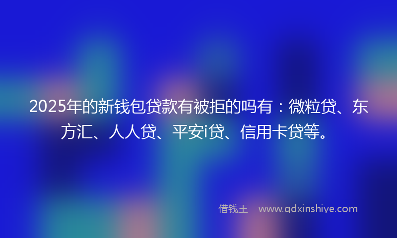 2025年的新钱包贷款有被拒的吗有：微粒贷、东方汇、人人贷、平安i贷、信用卡贷等。