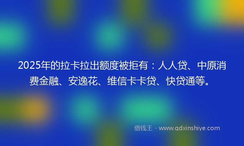 2025年的拉卡拉出额度被拒有：人人贷、中原消费金融、安逸花、维信卡卡贷、快贷通等。