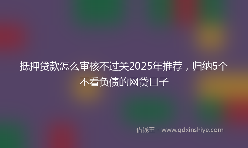 抵押贷款怎么审核不过关2025年推荐，归纳5个不看负债的网贷口子