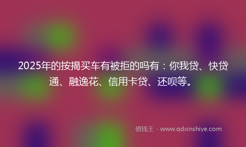 2025年的按揭买车有被拒的吗有：你我贷、快贷通、融逸花、信用卡贷、还呗等。