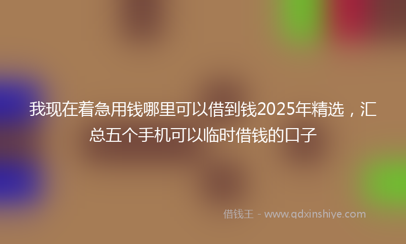 我现在着急用钱哪里可以借到钱2025年精选，汇总五个手机可以临时借钱的口子