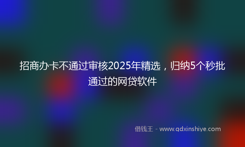 招商办卡不通过审核2025年精选，归纳5个秒批通过的网贷软件