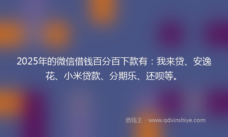 2025年的微信借钱百分百下款有：我来贷、安逸花、小米贷款、分期乐、还呗等。