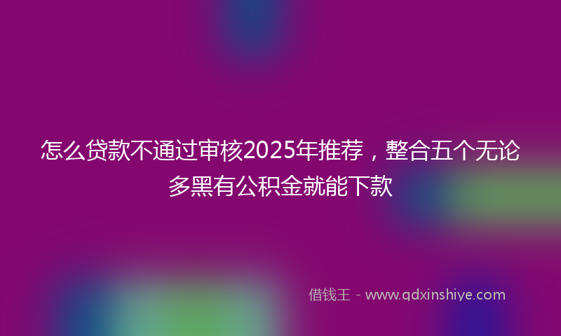 怎么贷款不通过审核2025年推荐，整合五个无论多黑有公积金就能下款