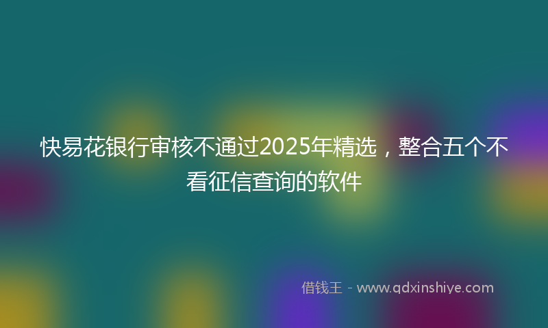 快易花银行审核不通过2025年精选，整合五个不看征信查询的软件