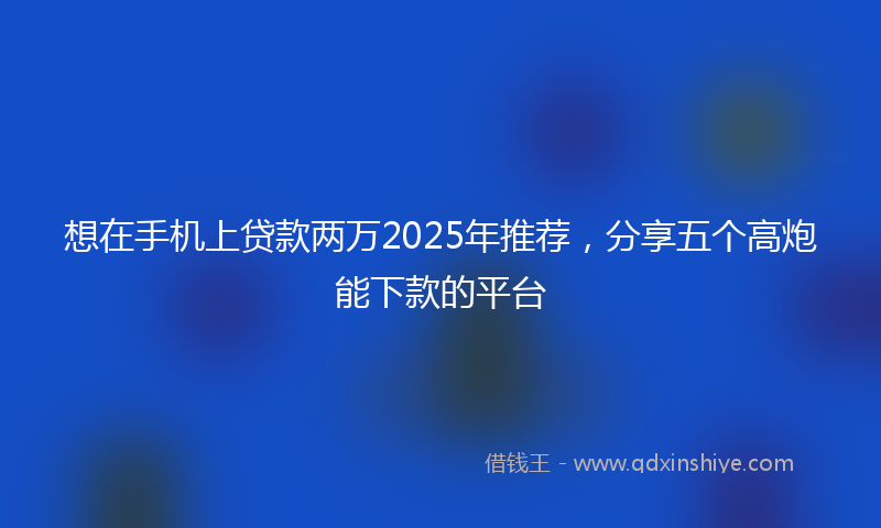 想在手机上贷款两万2025年推荐，分享五个高炮能下款的平台