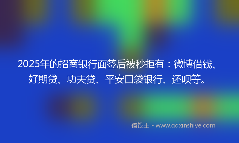 2025年的招商银行面签后被秒拒有：微博借钱、好期贷、功夫贷、平安口袋银行、还呗等。