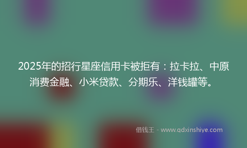 2025年的招行星座信用卡被拒有：拉卡拉、中原消费金融、小米贷款、分期乐、洋钱罐等。