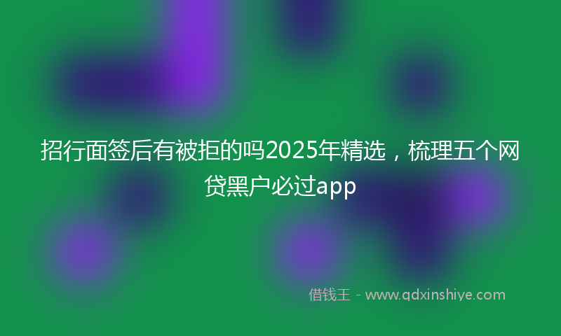 招行面签后有被拒的吗2025年精选，梳理五个网贷黑户必过app