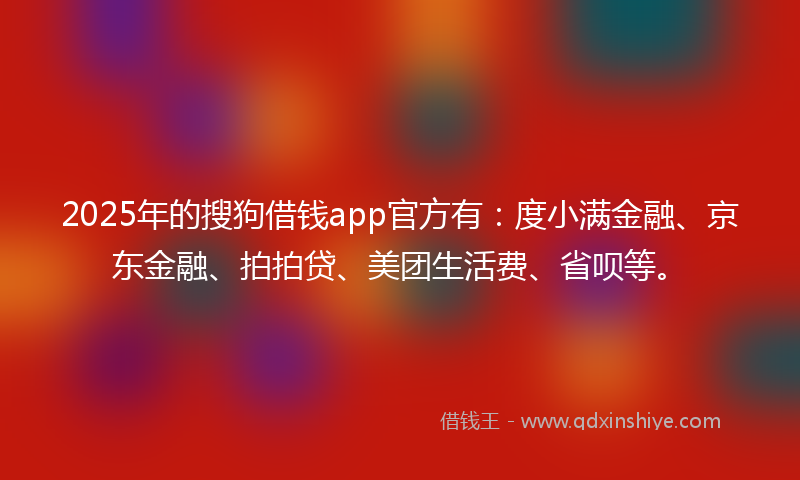 2025年的搜狗借钱app官方有：度小满金融、京东金融、拍拍贷、美团生活费、省呗等。