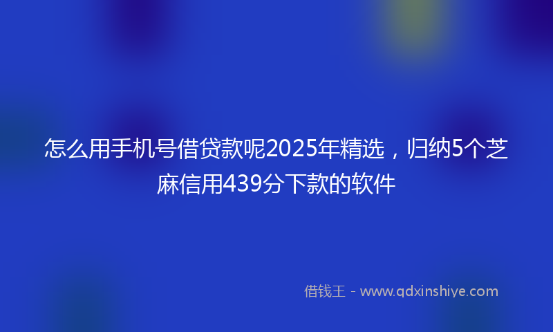 怎么用手机号借贷款呢2025年精选，归纳5个芝麻信用439分下款的软件
