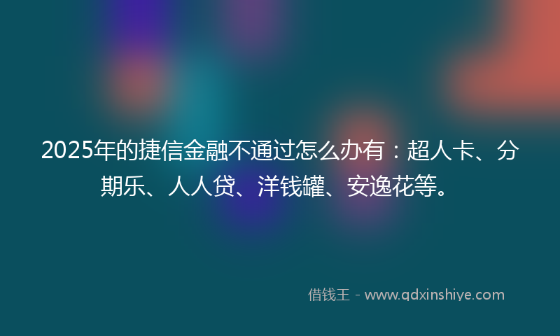 2025年的捷信金融不通过怎么办有：超人卡、分期乐、人人贷、洋钱罐、安逸花等。