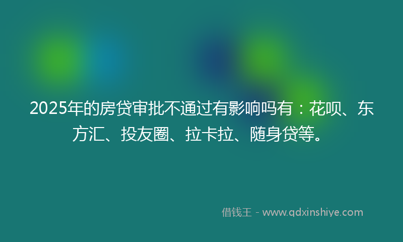 2025年的房贷审批不通过有影响吗有：花呗、东方汇、投友圈、拉卡拉、随身贷等。