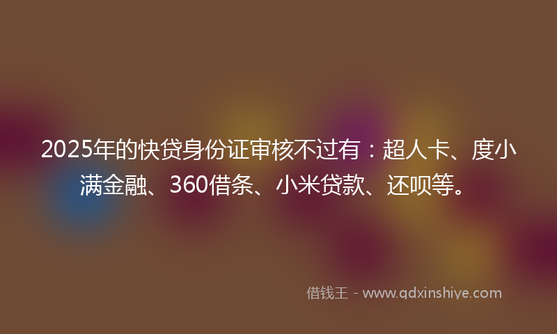 2025年的快贷身份证审核不过有：超人卡、度小满金融、360借条、小米贷款、还呗等。