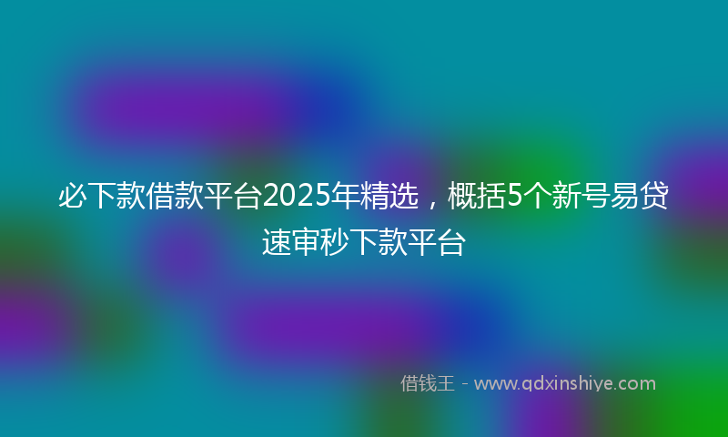 必下款借款平台2025年精选，概括5个新号易贷速审秒下款平台