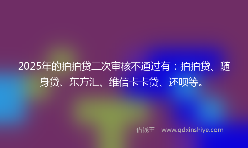 2025年的拍拍贷二次审核不通过有：拍拍贷、随身贷、东方汇、维信卡卡贷、还呗等。