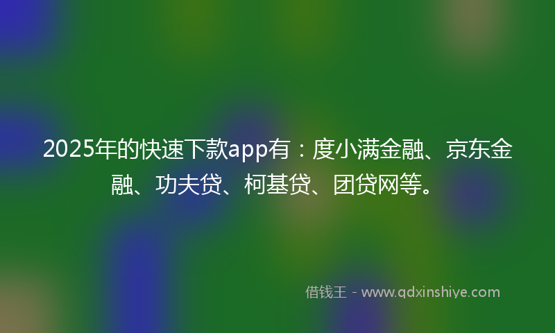 2025年的快速下款app有：度小满金融、京东金融、功夫贷、柯基贷、团贷网等。