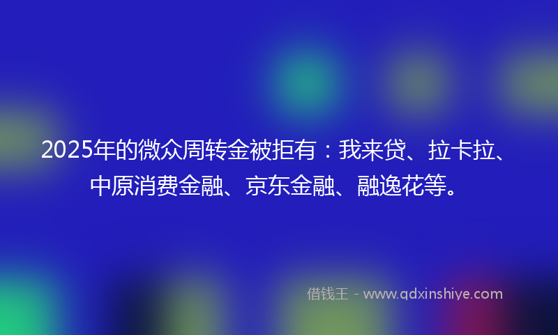 2025年的微众周转金被拒有：我来贷、拉卡拉、中原消费金融、京东金融、融逸花等。