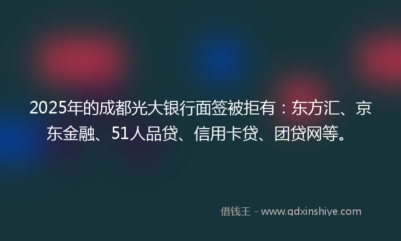 2025年的成都光大银行面签被拒有：东方汇、京东金融、51人品贷、信用卡贷、团贷网等。