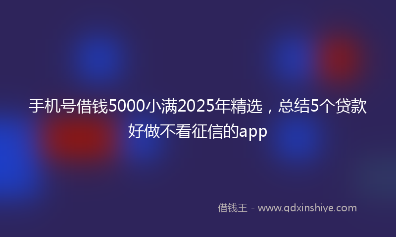 手机号借钱5000小满2025年精选，总结5个贷款好做不看征信的app
