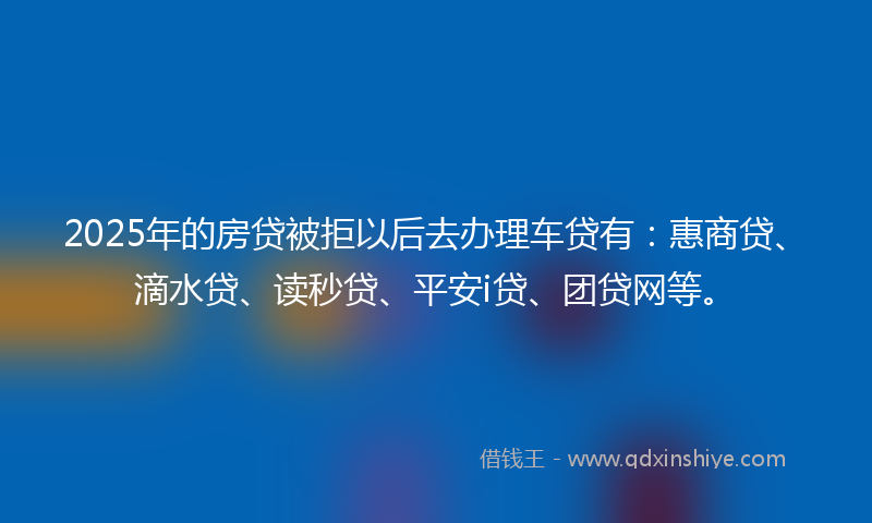2025年的房贷被拒以后去办理车贷有：惠商贷、滴水贷、读秒贷、平安i贷、团贷网等。