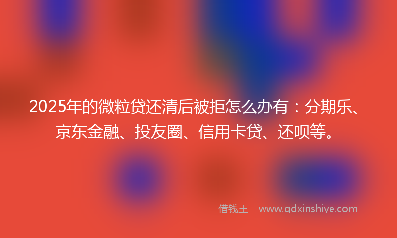2025年的微粒贷还清后被拒怎么办有：分期乐、京东金融、投友圈、信用卡贷、还呗等。