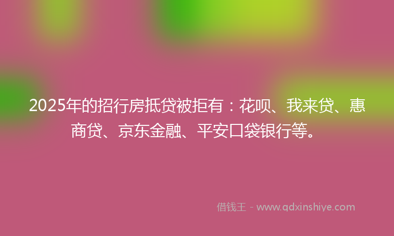 2025年的招行房抵贷被拒有：花呗、我来贷、惠商贷、京东金融、平安口袋银行等。