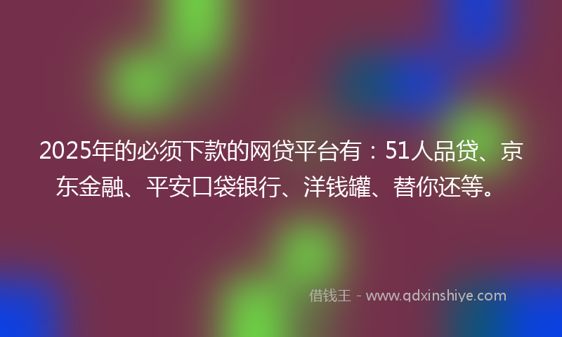 2025年的必须下款的网贷平台有：51人品贷、京东金融、平安口袋银行、洋钱罐、替你还等。