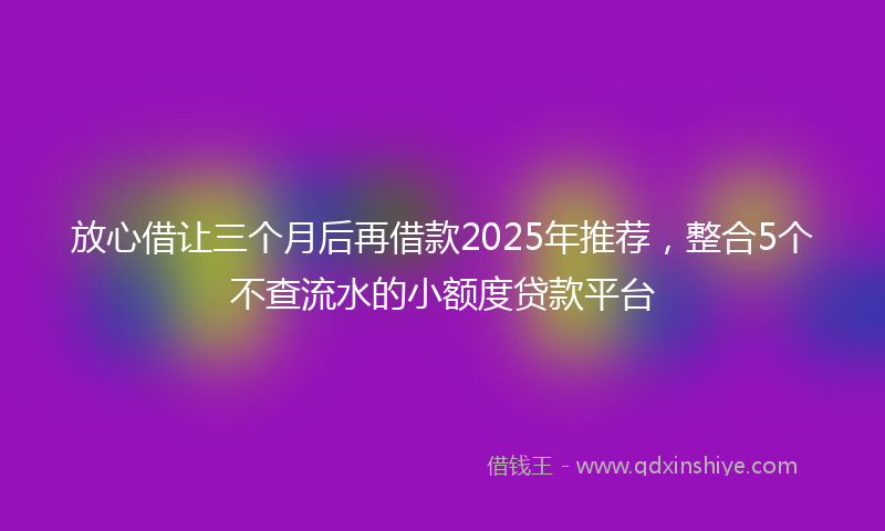 放心借让三个月后再借款2025年推荐，整合5个不查流水的小额度贷款平台