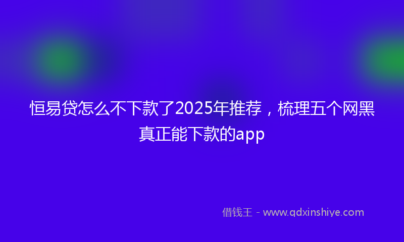 恒易贷怎么不下款了2025年推荐，梳理五个网黑真正能下款的app